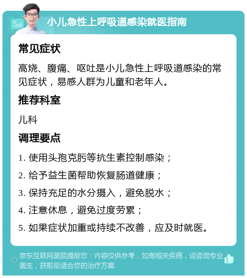 小儿急性上呼吸道感染就医指南 常见症状 高烧、腹痛、呕吐是小儿急性上呼吸道感染的常见症状，易感人群为儿童和老年人。 推荐科室 儿科 调理要点 1. 使用头孢克肟等抗生素控制感染； 2. 给予益生菌帮助恢复肠道健康； 3. 保持充足的水分摄入，避免脱水； 4. 注意休息，避免过度劳累； 5. 如果症状加重或持续不改善，应及时就医。