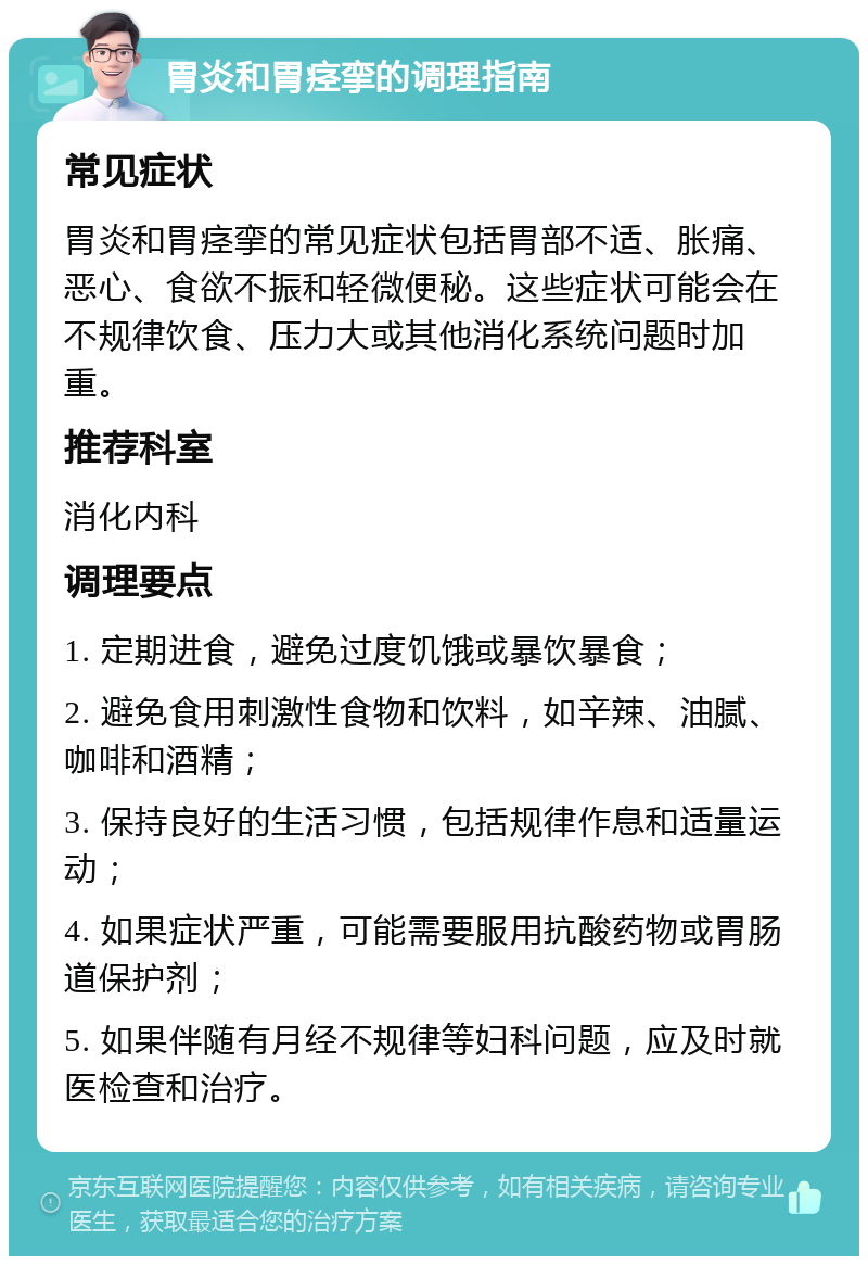 胃炎和胃痉挛的调理指南 常见症状 胃炎和胃痉挛的常见症状包括胃部不适、胀痛、恶心、食欲不振和轻微便秘。这些症状可能会在不规律饮食、压力大或其他消化系统问题时加重。 推荐科室 消化内科 调理要点 1. 定期进食，避免过度饥饿或暴饮暴食； 2. 避免食用刺激性食物和饮料，如辛辣、油腻、咖啡和酒精； 3. 保持良好的生活习惯，包括规律作息和适量运动； 4. 如果症状严重，可能需要服用抗酸药物或胃肠道保护剂； 5. 如果伴随有月经不规律等妇科问题，应及时就医检查和治疗。