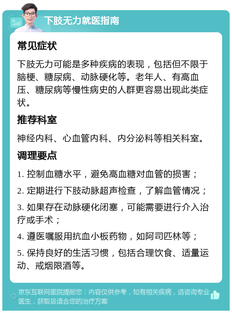 下肢无力就医指南 常见症状 下肢无力可能是多种疾病的表现，包括但不限于脑梗、糖尿病、动脉硬化等。老年人、有高血压、糖尿病等慢性病史的人群更容易出现此类症状。 推荐科室 神经内科、心血管内科、内分泌科等相关科室。 调理要点 1. 控制血糖水平，避免高血糖对血管的损害； 2. 定期进行下肢动脉超声检查，了解血管情况； 3. 如果存在动脉硬化闭塞，可能需要进行介入治疗或手术； 4. 遵医嘱服用抗血小板药物，如阿司匹林等； 5. 保持良好的生活习惯，包括合理饮食、适量运动、戒烟限酒等。