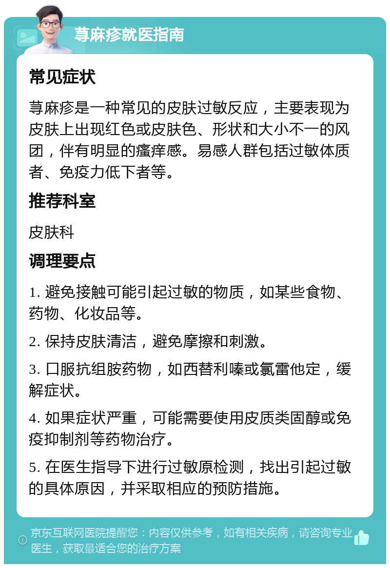 荨麻疹就医指南 常见症状 荨麻疹是一种常见的皮肤过敏反应，主要表现为皮肤上出现红色或皮肤色、形状和大小不一的风团，伴有明显的瘙痒感。易感人群包括过敏体质者、免疫力低下者等。 推荐科室 皮肤科 调理要点 1. 避免接触可能引起过敏的物质，如某些食物、药物、化妆品等。 2. 保持皮肤清洁，避免摩擦和刺激。 3. 口服抗组胺药物，如西替利嗪或氯雷他定，缓解症状。 4. 如果症状严重，可能需要使用皮质类固醇或免疫抑制剂等药物治疗。 5. 在医生指导下进行过敏原检测，找出引起过敏的具体原因，并采取相应的预防措施。