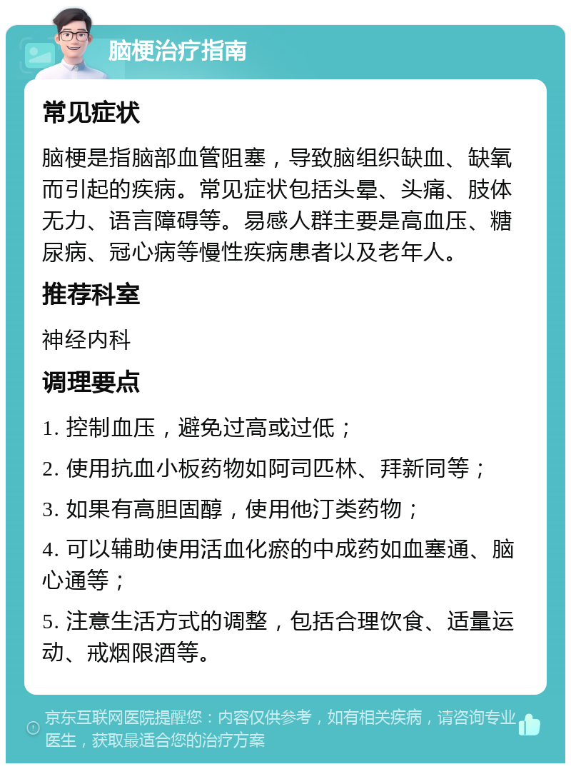 脑梗治疗指南 常见症状 脑梗是指脑部血管阻塞，导致脑组织缺血、缺氧而引起的疾病。常见症状包括头晕、头痛、肢体无力、语言障碍等。易感人群主要是高血压、糖尿病、冠心病等慢性疾病患者以及老年人。 推荐科室 神经内科 调理要点 1. 控制血压，避免过高或过低； 2. 使用抗血小板药物如阿司匹林、拜新同等； 3. 如果有高胆固醇，使用他汀类药物； 4. 可以辅助使用活血化瘀的中成药如血塞通、脑心通等； 5. 注意生活方式的调整，包括合理饮食、适量运动、戒烟限酒等。