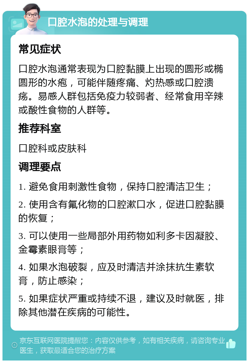 口腔水泡的处理与调理 常见症状 口腔水泡通常表现为口腔黏膜上出现的圆形或椭圆形的水疱，可能伴随疼痛、灼热感或口腔溃疡。易感人群包括免疫力较弱者、经常食用辛辣或酸性食物的人群等。 推荐科室 口腔科或皮肤科 调理要点 1. 避免食用刺激性食物，保持口腔清洁卫生； 2. 使用含有氟化物的口腔漱口水，促进口腔黏膜的恢复； 3. 可以使用一些局部外用药物如利多卡因凝胶、金霉素眼膏等； 4. 如果水泡破裂，应及时清洁并涂抹抗生素软膏，防止感染； 5. 如果症状严重或持续不退，建议及时就医，排除其他潜在疾病的可能性。