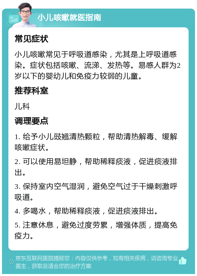 小儿咳嗽就医指南 常见症状 小儿咳嗽常见于呼吸道感染，尤其是上呼吸道感染。症状包括咳嗽、流涕、发热等。易感人群为2岁以下的婴幼儿和免疫力较弱的儿童。 推荐科室 儿科 调理要点 1. 给予小儿豉翘清热颗粒，帮助清热解毒、缓解咳嗽症状。 2. 可以使用易坦静，帮助稀释痰液，促进痰液排出。 3. 保持室内空气湿润，避免空气过于干燥刺激呼吸道。 4. 多喝水，帮助稀释痰液，促进痰液排出。 5. 注意休息，避免过度劳累，增强体质，提高免疫力。