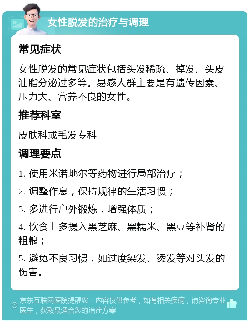 女性脱发的治疗与调理 常见症状 女性脱发的常见症状包括头发稀疏、掉发、头皮油脂分泌过多等。易感人群主要是有遗传因素、压力大、营养不良的女性。 推荐科室 皮肤科或毛发专科 调理要点 1. 使用米诺地尔等药物进行局部治疗； 2. 调整作息，保持规律的生活习惯； 3. 多进行户外锻炼，增强体质； 4. 饮食上多摄入黑芝麻、黑糯米、黑豆等补肾的粗粮； 5. 避免不良习惯，如过度染发、烫发等对头发的伤害。