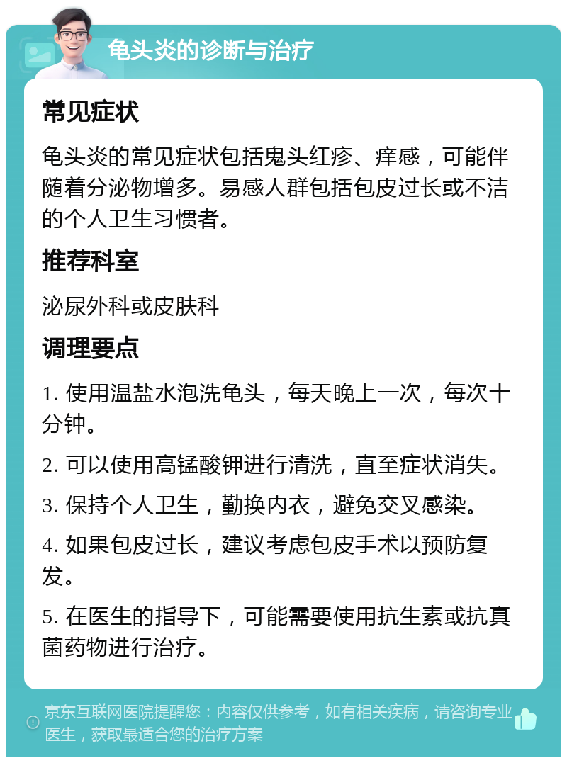 龟头炎的诊断与治疗 常见症状 龟头炎的常见症状包括鬼头红疹、痒感，可能伴随着分泌物增多。易感人群包括包皮过长或不洁的个人卫生习惯者。 推荐科室 泌尿外科或皮肤科 调理要点 1. 使用温盐水泡洗龟头，每天晚上一次，每次十分钟。 2. 可以使用高锰酸钾进行清洗，直至症状消失。 3. 保持个人卫生，勤换内衣，避免交叉感染。 4. 如果包皮过长，建议考虑包皮手术以预防复发。 5. 在医生的指导下，可能需要使用抗生素或抗真菌药物进行治疗。