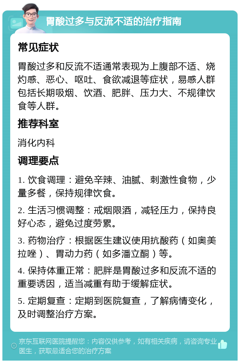 胃酸过多与反流不适的治疗指南 常见症状 胃酸过多和反流不适通常表现为上腹部不适、烧灼感、恶心、呕吐、食欲减退等症状，易感人群包括长期吸烟、饮酒、肥胖、压力大、不规律饮食等人群。 推荐科室 消化内科 调理要点 1. 饮食调理：避免辛辣、油腻、刺激性食物，少量多餐，保持规律饮食。 2. 生活习惯调整：戒烟限酒，减轻压力，保持良好心态，避免过度劳累。 3. 药物治疗：根据医生建议使用抗酸药（如奥美拉唑）、胃动力药（如多潘立酮）等。 4. 保持体重正常：肥胖是胃酸过多和反流不适的重要诱因，适当减重有助于缓解症状。 5. 定期复查：定期到医院复查，了解病情变化，及时调整治疗方案。