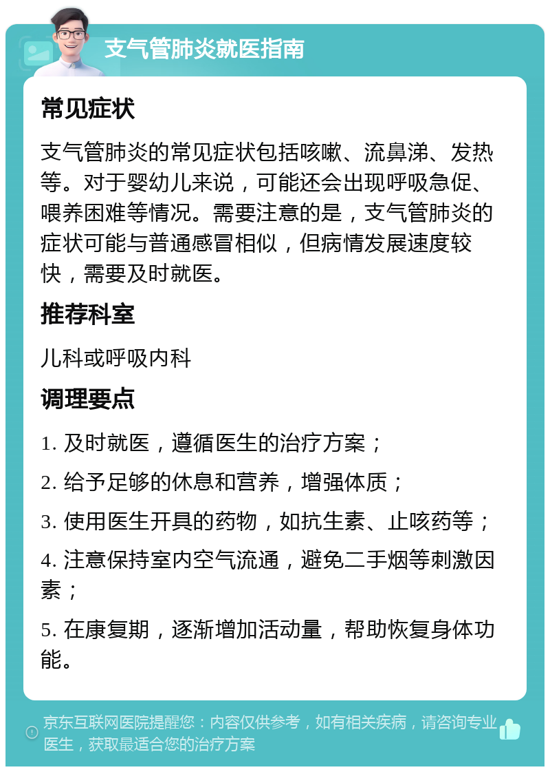 支气管肺炎就医指南 常见症状 支气管肺炎的常见症状包括咳嗽、流鼻涕、发热等。对于婴幼儿来说，可能还会出现呼吸急促、喂养困难等情况。需要注意的是，支气管肺炎的症状可能与普通感冒相似，但病情发展速度较快，需要及时就医。 推荐科室 儿科或呼吸内科 调理要点 1. 及时就医，遵循医生的治疗方案； 2. 给予足够的休息和营养，增强体质； 3. 使用医生开具的药物，如抗生素、止咳药等； 4. 注意保持室内空气流通，避免二手烟等刺激因素； 5. 在康复期，逐渐增加活动量，帮助恢复身体功能。