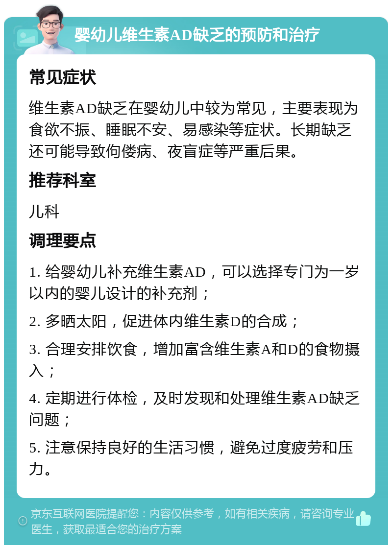 婴幼儿维生素AD缺乏的预防和治疗 常见症状 维生素AD缺乏在婴幼儿中较为常见，主要表现为食欲不振、睡眠不安、易感染等症状。长期缺乏还可能导致佝偻病、夜盲症等严重后果。 推荐科室 儿科 调理要点 1. 给婴幼儿补充维生素AD，可以选择专门为一岁以内的婴儿设计的补充剂； 2. 多晒太阳，促进体内维生素D的合成； 3. 合理安排饮食，增加富含维生素A和D的食物摄入； 4. 定期进行体检，及时发现和处理维生素AD缺乏问题； 5. 注意保持良好的生活习惯，避免过度疲劳和压力。