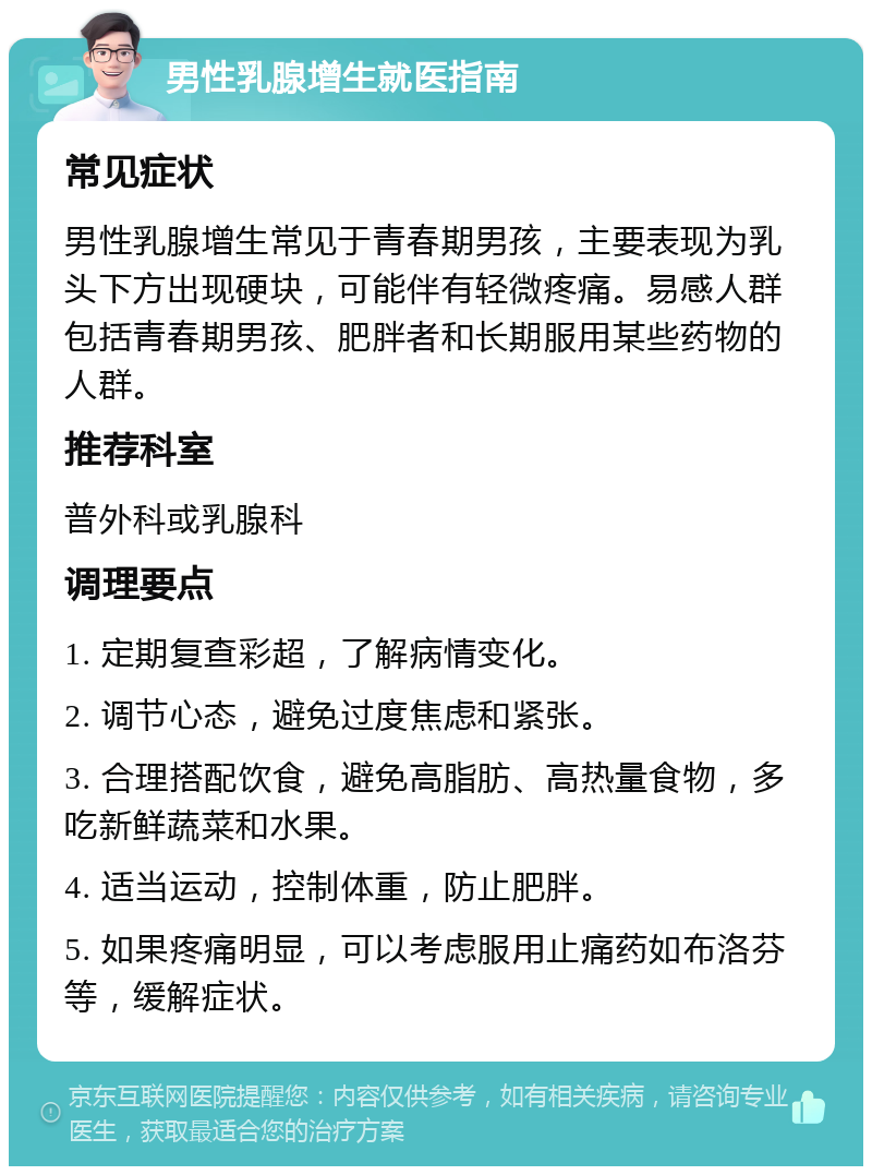 男性乳腺增生就医指南 常见症状 男性乳腺增生常见于青春期男孩，主要表现为乳头下方出现硬块，可能伴有轻微疼痛。易感人群包括青春期男孩、肥胖者和长期服用某些药物的人群。 推荐科室 普外科或乳腺科 调理要点 1. 定期复查彩超，了解病情变化。 2. 调节心态，避免过度焦虑和紧张。 3. 合理搭配饮食，避免高脂肪、高热量食物，多吃新鲜蔬菜和水果。 4. 适当运动，控制体重，防止肥胖。 5. 如果疼痛明显，可以考虑服用止痛药如布洛芬等，缓解症状。