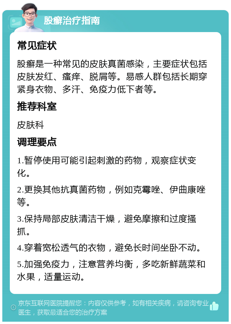 股癣治疗指南 常见症状 股癣是一种常见的皮肤真菌感染，主要症状包括皮肤发红、瘙痒、脱屑等。易感人群包括长期穿紧身衣物、多汗、免疫力低下者等。 推荐科室 皮肤科 调理要点 1.暂停使用可能引起刺激的药物，观察症状变化。 2.更换其他抗真菌药物，例如克霉唑、伊曲康唑等。 3.保持局部皮肤清洁干燥，避免摩擦和过度搔抓。 4.穿着宽松透气的衣物，避免长时间坐卧不动。 5.加强免疫力，注意营养均衡，多吃新鲜蔬菜和水果，适量运动。