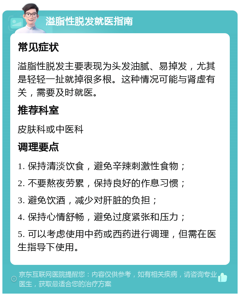 溢脂性脱发就医指南 常见症状 溢脂性脱发主要表现为头发油腻、易掉发，尤其是轻轻一扯就掉很多根。这种情况可能与肾虚有关，需要及时就医。 推荐科室 皮肤科或中医科 调理要点 1. 保持清淡饮食，避免辛辣刺激性食物； 2. 不要熬夜劳累，保持良好的作息习惯； 3. 避免饮酒，减少对肝脏的负担； 4. 保持心情舒畅，避免过度紧张和压力； 5. 可以考虑使用中药或西药进行调理，但需在医生指导下使用。