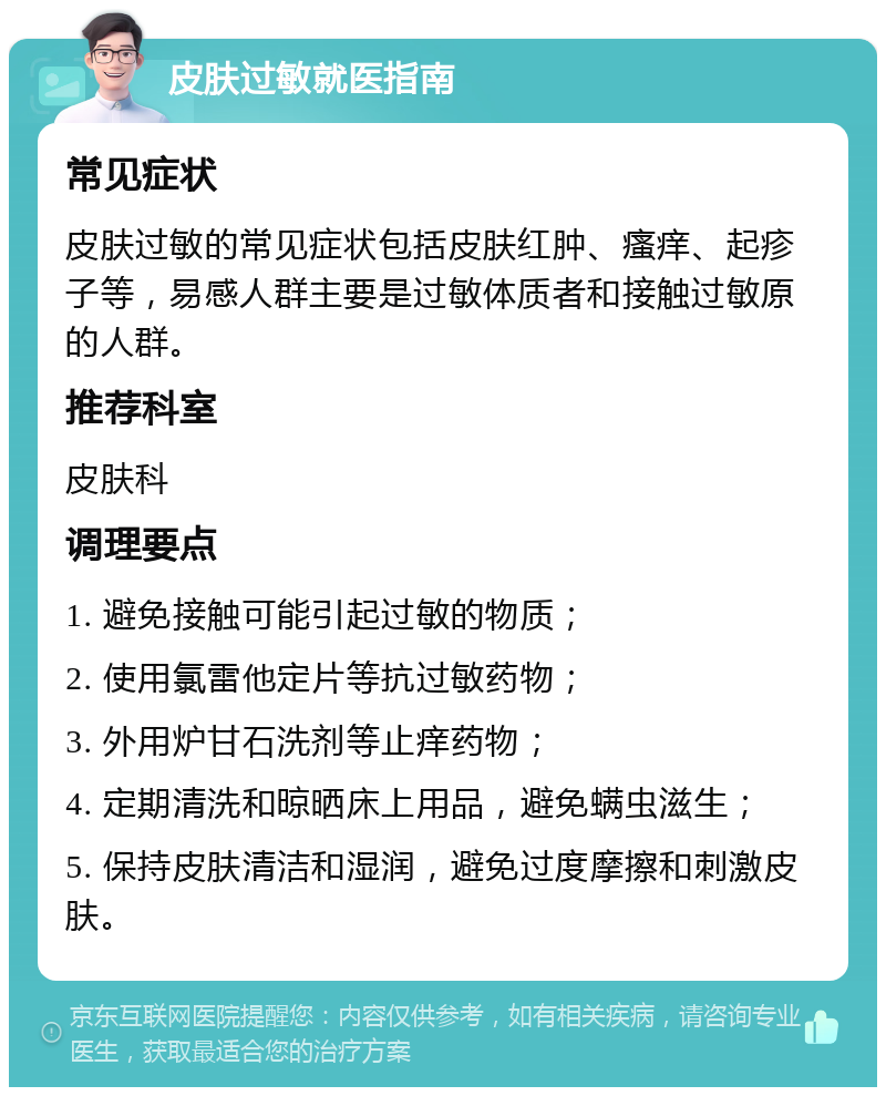 皮肤过敏就医指南 常见症状 皮肤过敏的常见症状包括皮肤红肿、瘙痒、起疹子等，易感人群主要是过敏体质者和接触过敏原的人群。 推荐科室 皮肤科 调理要点 1. 避免接触可能引起过敏的物质； 2. 使用氯雷他定片等抗过敏药物； 3. 外用炉甘石洗剂等止痒药物； 4. 定期清洗和晾晒床上用品，避免螨虫滋生； 5. 保持皮肤清洁和湿润，避免过度摩擦和刺激皮肤。