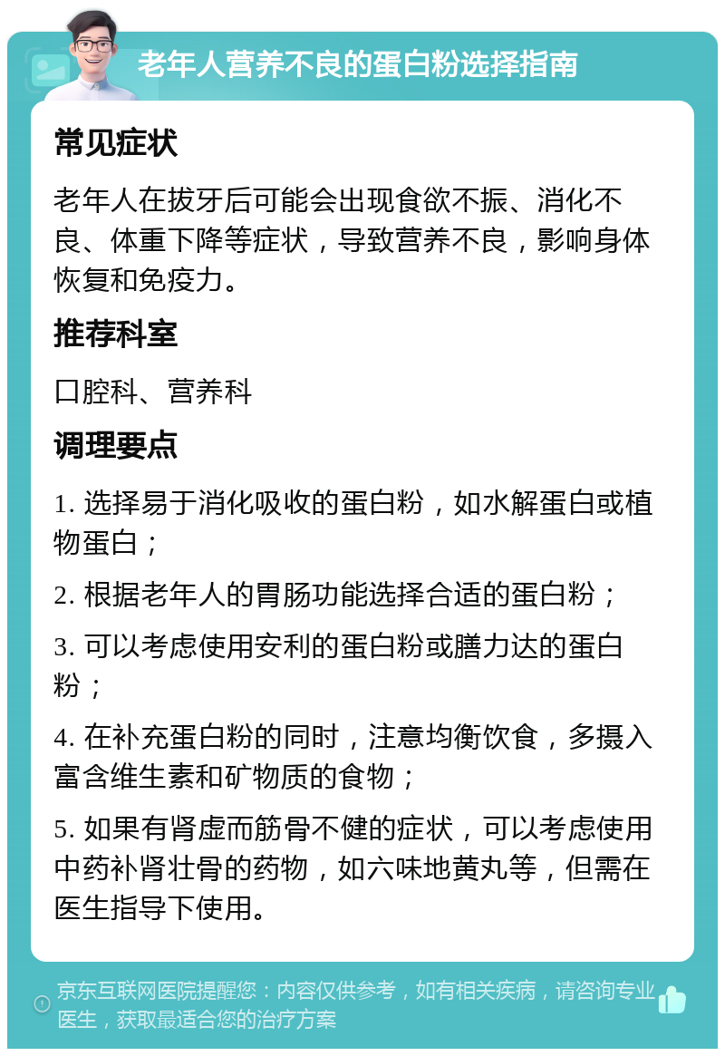 老年人营养不良的蛋白粉选择指南 常见症状 老年人在拔牙后可能会出现食欲不振、消化不良、体重下降等症状，导致营养不良，影响身体恢复和免疫力。 推荐科室 口腔科、营养科 调理要点 1. 选择易于消化吸收的蛋白粉，如水解蛋白或植物蛋白； 2. 根据老年人的胃肠功能选择合适的蛋白粉； 3. 可以考虑使用安利的蛋白粉或膳力达的蛋白粉； 4. 在补充蛋白粉的同时，注意均衡饮食，多摄入富含维生素和矿物质的食物； 5. 如果有肾虚而筋骨不健的症状，可以考虑使用中药补肾壮骨的药物，如六味地黄丸等，但需在医生指导下使用。