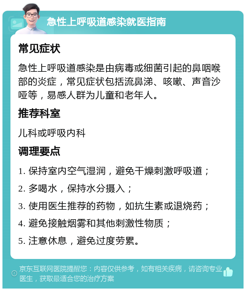 急性上呼吸道感染就医指南 常见症状 急性上呼吸道感染是由病毒或细菌引起的鼻咽喉部的炎症，常见症状包括流鼻涕、咳嗽、声音沙哑等，易感人群为儿童和老年人。 推荐科室 儿科或呼吸内科 调理要点 1. 保持室内空气湿润，避免干燥刺激呼吸道； 2. 多喝水，保持水分摄入； 3. 使用医生推荐的药物，如抗生素或退烧药； 4. 避免接触烟雾和其他刺激性物质； 5. 注意休息，避免过度劳累。