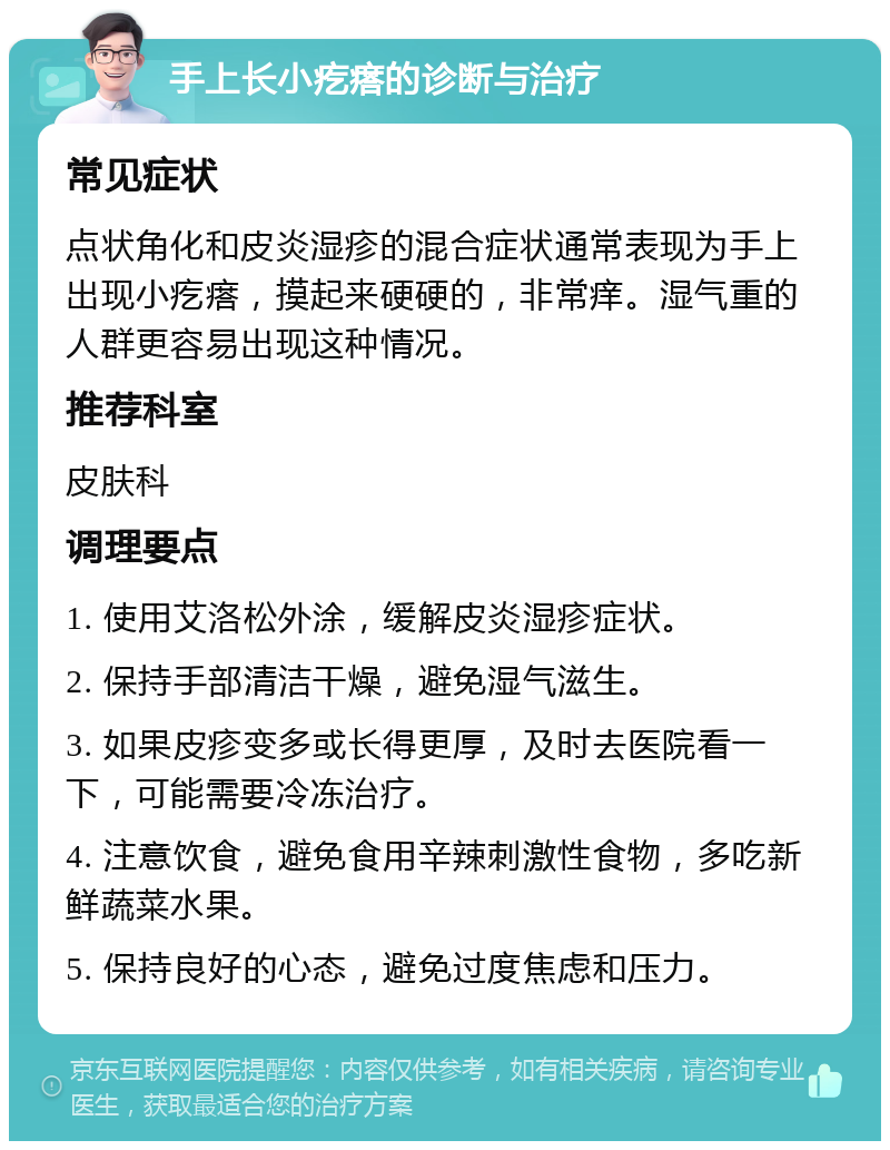 手上长小疙瘩的诊断与治疗 常见症状 点状角化和皮炎湿疹的混合症状通常表现为手上出现小疙瘩，摸起来硬硬的，非常痒。湿气重的人群更容易出现这种情况。 推荐科室 皮肤科 调理要点 1. 使用艾洛松外涂，缓解皮炎湿疹症状。 2. 保持手部清洁干燥，避免湿气滋生。 3. 如果皮疹变多或长得更厚，及时去医院看一下，可能需要冷冻治疗。 4. 注意饮食，避免食用辛辣刺激性食物，多吃新鲜蔬菜水果。 5. 保持良好的心态，避免过度焦虑和压力。