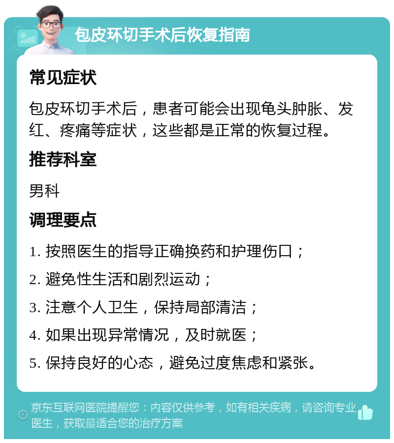 包皮环切手术后恢复指南 常见症状 包皮环切手术后，患者可能会出现龟头肿胀、发红、疼痛等症状，这些都是正常的恢复过程。 推荐科室 男科 调理要点 1. 按照医生的指导正确换药和护理伤口； 2. 避免性生活和剧烈运动； 3. 注意个人卫生，保持局部清洁； 4. 如果出现异常情况，及时就医； 5. 保持良好的心态，避免过度焦虑和紧张。