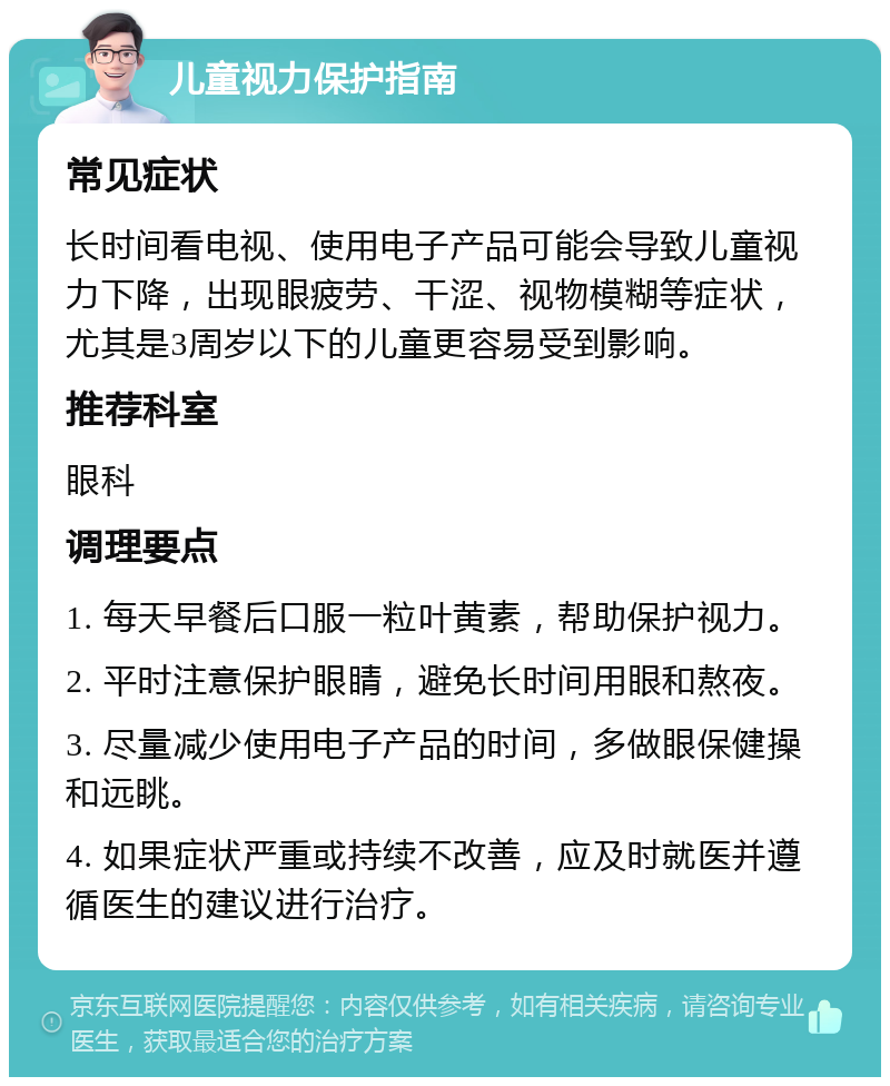 儿童视力保护指南 常见症状 长时间看电视、使用电子产品可能会导致儿童视力下降，出现眼疲劳、干涩、视物模糊等症状，尤其是3周岁以下的儿童更容易受到影响。 推荐科室 眼科 调理要点 1. 每天早餐后口服一粒叶黄素，帮助保护视力。 2. 平时注意保护眼睛，避免长时间用眼和熬夜。 3. 尽量减少使用电子产品的时间，多做眼保健操和远眺。 4. 如果症状严重或持续不改善，应及时就医并遵循医生的建议进行治疗。