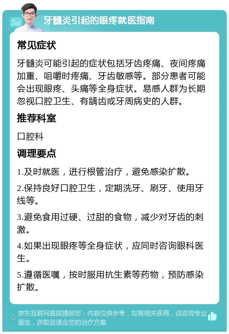 牙髓炎引起的眼疼就医指南 常见症状 牙髓炎可能引起的症状包括牙齿疼痛、夜间疼痛加重、咀嚼时疼痛、牙齿敏感等。部分患者可能会出现眼疼、头痛等全身症状。易感人群为长期忽视口腔卫生、有龋齿或牙周病史的人群。 推荐科室 口腔科 调理要点 1.及时就医，进行根管治疗，避免感染扩散。 2.保持良好口腔卫生，定期洗牙、刷牙、使用牙线等。 3.避免食用过硬、过甜的食物，减少对牙齿的刺激。 4.如果出现眼疼等全身症状，应同时咨询眼科医生。 5.遵循医嘱，按时服用抗生素等药物，预防感染扩散。