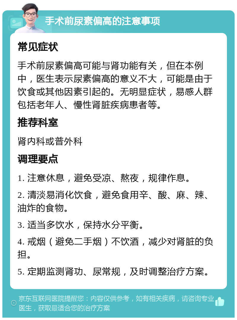 手术前尿素偏高的注意事项 常见症状 手术前尿素偏高可能与肾功能有关，但在本例中，医生表示尿素偏高的意义不大，可能是由于饮食或其他因素引起的。无明显症状，易感人群包括老年人、慢性肾脏疾病患者等。 推荐科室 肾内科或普外科 调理要点 1. 注意休息，避免受凉、熬夜，规律作息。 2. 清淡易消化饮食，避免食用辛、酸、麻、辣、油炸的食物。 3. 适当多饮水，保持水分平衡。 4. 戒烟（避免二手烟）不饮酒，减少对肾脏的负担。 5. 定期监测肾功、尿常规，及时调整治疗方案。