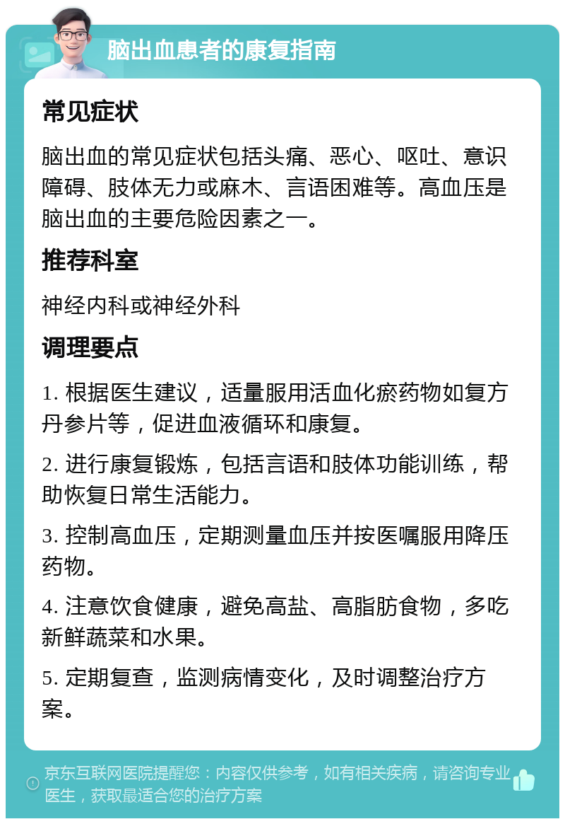 脑出血患者的康复指南 常见症状 脑出血的常见症状包括头痛、恶心、呕吐、意识障碍、肢体无力或麻木、言语困难等。高血压是脑出血的主要危险因素之一。 推荐科室 神经内科或神经外科 调理要点 1. 根据医生建议，适量服用活血化瘀药物如复方丹参片等，促进血液循环和康复。 2. 进行康复锻炼，包括言语和肢体功能训练，帮助恢复日常生活能力。 3. 控制高血压，定期测量血压并按医嘱服用降压药物。 4. 注意饮食健康，避免高盐、高脂肪食物，多吃新鲜蔬菜和水果。 5. 定期复查，监测病情变化，及时调整治疗方案。