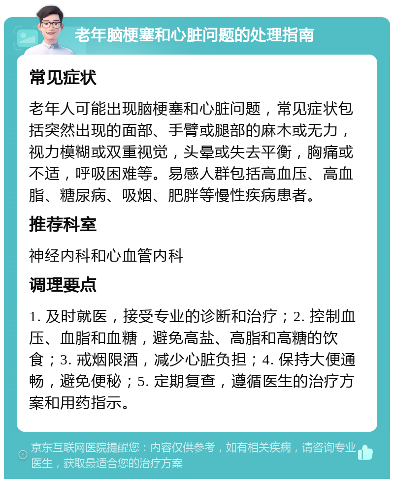 老年脑梗塞和心脏问题的处理指南 常见症状 老年人可能出现脑梗塞和心脏问题，常见症状包括突然出现的面部、手臂或腿部的麻木或无力，视力模糊或双重视觉，头晕或失去平衡，胸痛或不适，呼吸困难等。易感人群包括高血压、高血脂、糖尿病、吸烟、肥胖等慢性疾病患者。 推荐科室 神经内科和心血管内科 调理要点 1. 及时就医，接受专业的诊断和治疗；2. 控制血压、血脂和血糖，避免高盐、高脂和高糖的饮食；3. 戒烟限酒，减少心脏负担；4. 保持大便通畅，避免便秘；5. 定期复查，遵循医生的治疗方案和用药指示。