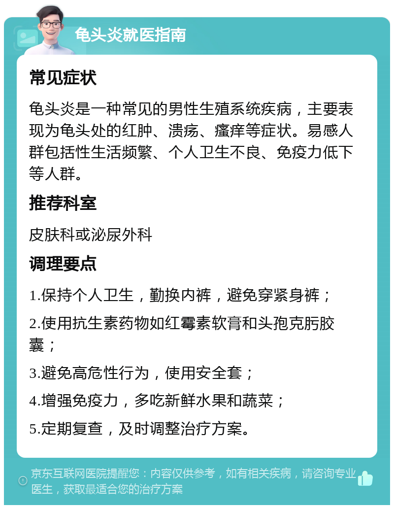 龟头炎就医指南 常见症状 龟头炎是一种常见的男性生殖系统疾病，主要表现为龟头处的红肿、溃疡、瘙痒等症状。易感人群包括性生活频繁、个人卫生不良、免疫力低下等人群。 推荐科室 皮肤科或泌尿外科 调理要点 1.保持个人卫生，勤换内裤，避免穿紧身裤； 2.使用抗生素药物如红霉素软膏和头孢克肟胶囊； 3.避免高危性行为，使用安全套； 4.增强免疫力，多吃新鲜水果和蔬菜； 5.定期复查，及时调整治疗方案。