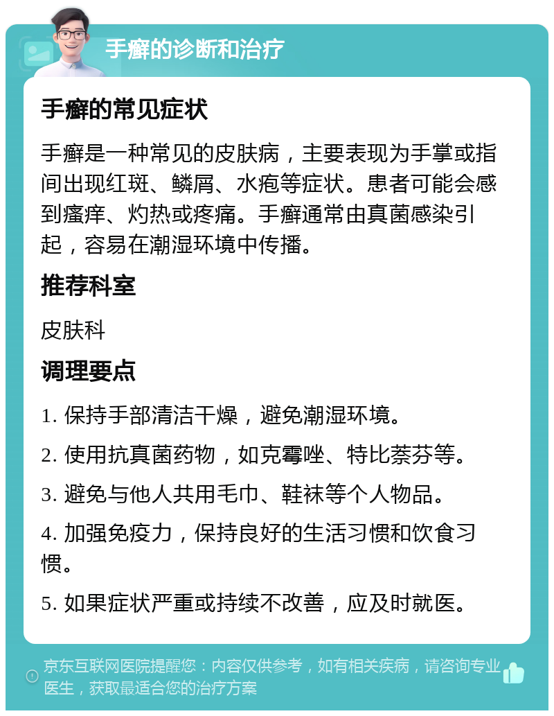 手癣的诊断和治疗 手癣的常见症状 手癣是一种常见的皮肤病，主要表现为手掌或指间出现红斑、鳞屑、水疱等症状。患者可能会感到瘙痒、灼热或疼痛。手癣通常由真菌感染引起，容易在潮湿环境中传播。 推荐科室 皮肤科 调理要点 1. 保持手部清洁干燥，避免潮湿环境。 2. 使用抗真菌药物，如克霉唑、特比萘芬等。 3. 避免与他人共用毛巾、鞋袜等个人物品。 4. 加强免疫力，保持良好的生活习惯和饮食习惯。 5. 如果症状严重或持续不改善，应及时就医。