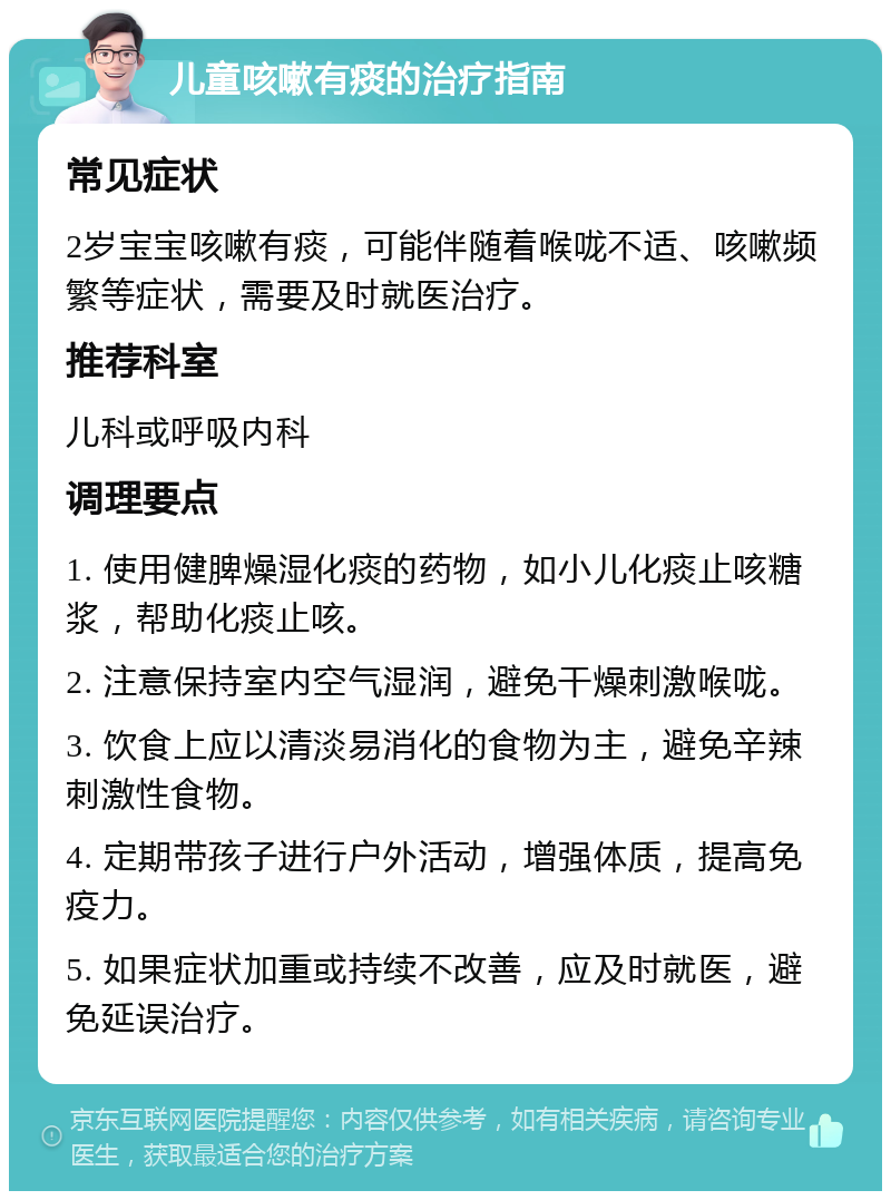 儿童咳嗽有痰的治疗指南 常见症状 2岁宝宝咳嗽有痰，可能伴随着喉咙不适、咳嗽频繁等症状，需要及时就医治疗。 推荐科室 儿科或呼吸内科 调理要点 1. 使用健脾燥湿化痰的药物，如小儿化痰止咳糖浆，帮助化痰止咳。 2. 注意保持室内空气湿润，避免干燥刺激喉咙。 3. 饮食上应以清淡易消化的食物为主，避免辛辣刺激性食物。 4. 定期带孩子进行户外活动，增强体质，提高免疫力。 5. 如果症状加重或持续不改善，应及时就医，避免延误治疗。