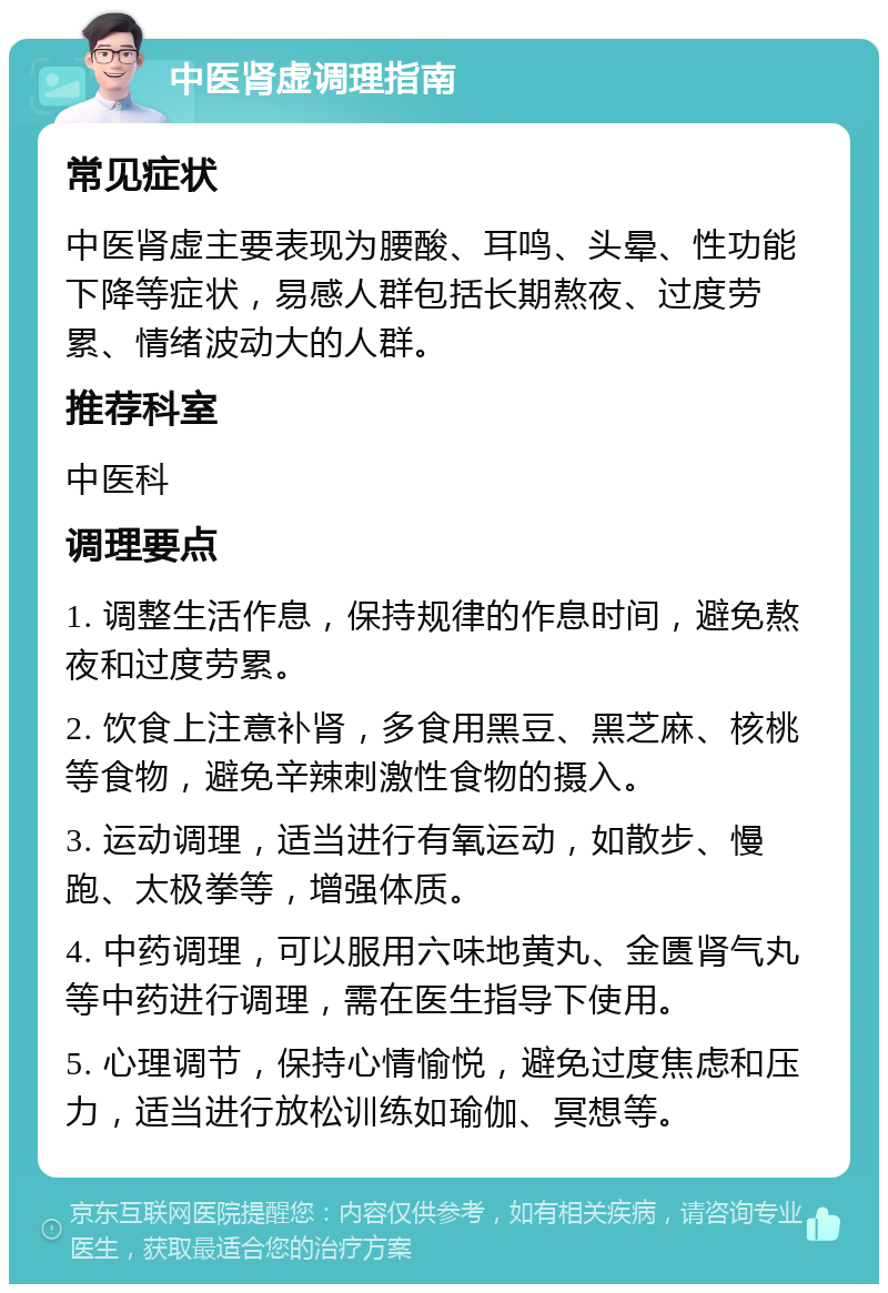 中医肾虚调理指南 常见症状 中医肾虚主要表现为腰酸、耳鸣、头晕、性功能下降等症状，易感人群包括长期熬夜、过度劳累、情绪波动大的人群。 推荐科室 中医科 调理要点 1. 调整生活作息，保持规律的作息时间，避免熬夜和过度劳累。 2. 饮食上注意补肾，多食用黑豆、黑芝麻、核桃等食物，避免辛辣刺激性食物的摄入。 3. 运动调理，适当进行有氧运动，如散步、慢跑、太极拳等，增强体质。 4. 中药调理，可以服用六味地黄丸、金匮肾气丸等中药进行调理，需在医生指导下使用。 5. 心理调节，保持心情愉悦，避免过度焦虑和压力，适当进行放松训练如瑜伽、冥想等。