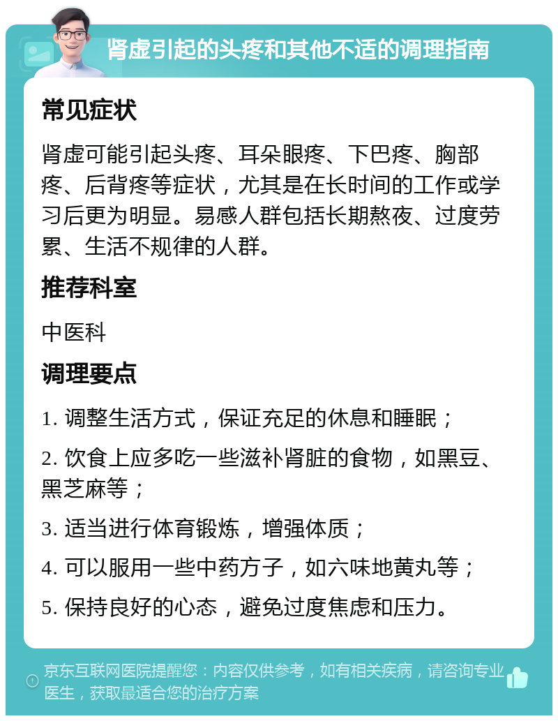 肾虚引起的头疼和其他不适的调理指南 常见症状 肾虚可能引起头疼、耳朵眼疼、下巴疼、胸部疼、后背疼等症状，尤其是在长时间的工作或学习后更为明显。易感人群包括长期熬夜、过度劳累、生活不规律的人群。 推荐科室 中医科 调理要点 1. 调整生活方式，保证充足的休息和睡眠； 2. 饮食上应多吃一些滋补肾脏的食物，如黑豆、黑芝麻等； 3. 适当进行体育锻炼，增强体质； 4. 可以服用一些中药方子，如六味地黄丸等； 5. 保持良好的心态，避免过度焦虑和压力。