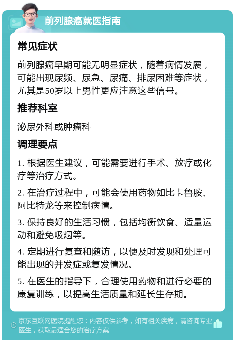 前列腺癌就医指南 常见症状 前列腺癌早期可能无明显症状，随着病情发展，可能出现尿频、尿急、尿痛、排尿困难等症状，尤其是50岁以上男性更应注意这些信号。 推荐科室 泌尿外科或肿瘤科 调理要点 1. 根据医生建议，可能需要进行手术、放疗或化疗等治疗方式。 2. 在治疗过程中，可能会使用药物如比卡鲁胺、阿比特龙等来控制病情。 3. 保持良好的生活习惯，包括均衡饮食、适量运动和避免吸烟等。 4. 定期进行复查和随访，以便及时发现和处理可能出现的并发症或复发情况。 5. 在医生的指导下，合理使用药物和进行必要的康复训练，以提高生活质量和延长生存期。