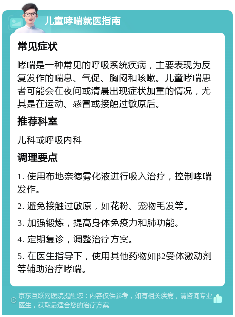 儿童哮喘就医指南 常见症状 哮喘是一种常见的呼吸系统疾病，主要表现为反复发作的喘息、气促、胸闷和咳嗽。儿童哮喘患者可能会在夜间或清晨出现症状加重的情况，尤其是在运动、感冒或接触过敏原后。 推荐科室 儿科或呼吸内科 调理要点 1. 使用布地奈德雾化液进行吸入治疗，控制哮喘发作。 2. 避免接触过敏原，如花粉、宠物毛发等。 3. 加强锻炼，提高身体免疫力和肺功能。 4. 定期复诊，调整治疗方案。 5. 在医生指导下，使用其他药物如β2受体激动剂等辅助治疗哮喘。