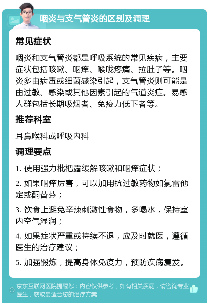 咽炎与支气管炎的区别及调理 常见症状 咽炎和支气管炎都是呼吸系统的常见疾病，主要症状包括咳嗽、咽痒、喉咙疼痛、拉肚子等。咽炎多由病毒或细菌感染引起，支气管炎则可能是由过敏、感染或其他因素引起的气道炎症。易感人群包括长期吸烟者、免疫力低下者等。 推荐科室 耳鼻喉科或呼吸内科 调理要点 1. 使用强力枇杷露缓解咳嗽和咽痒症状； 2. 如果咽痒厉害，可以加用抗过敏药物如氯雷他定或酮替芬； 3. 饮食上避免辛辣刺激性食物，多喝水，保持室内空气湿润； 4. 如果症状严重或持续不退，应及时就医，遵循医生的治疗建议； 5. 加强锻炼，提高身体免疫力，预防疾病复发。