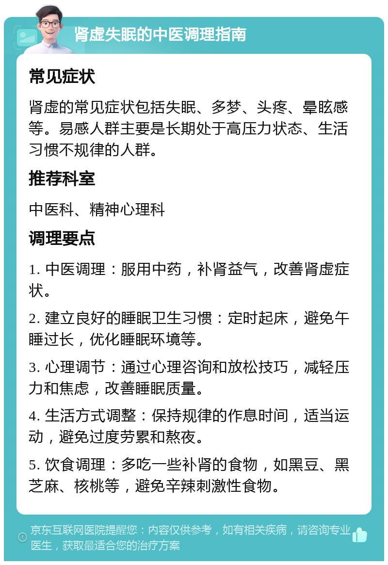 肾虚失眠的中医调理指南 常见症状 肾虚的常见症状包括失眠、多梦、头疼、晕眩感等。易感人群主要是长期处于高压力状态、生活习惯不规律的人群。 推荐科室 中医科、精神心理科 调理要点 1. 中医调理：服用中药，补肾益气，改善肾虚症状。 2. 建立良好的睡眠卫生习惯：定时起床，避免午睡过长，优化睡眠环境等。 3. 心理调节：通过心理咨询和放松技巧，减轻压力和焦虑，改善睡眠质量。 4. 生活方式调整：保持规律的作息时间，适当运动，避免过度劳累和熬夜。 5. 饮食调理：多吃一些补肾的食物，如黑豆、黑芝麻、核桃等，避免辛辣刺激性食物。