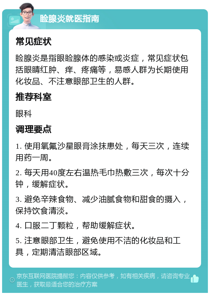 睑腺炎就医指南 常见症状 睑腺炎是指眼睑腺体的感染或炎症，常见症状包括眼睛红肿、痒、疼痛等，易感人群为长期使用化妆品、不注意眼部卫生的人群。 推荐科室 眼科 调理要点 1. 使用氧氟沙星眼膏涂抹患处，每天三次，连续用药一周。 2. 每天用40度左右温热毛巾热敷三次，每次十分钟，缓解症状。 3. 避免辛辣食物、减少油腻食物和甜食的摄入，保持饮食清淡。 4. 口服二丁颗粒，帮助缓解症状。 5. 注意眼部卫生，避免使用不洁的化妆品和工具，定期清洁眼部区域。