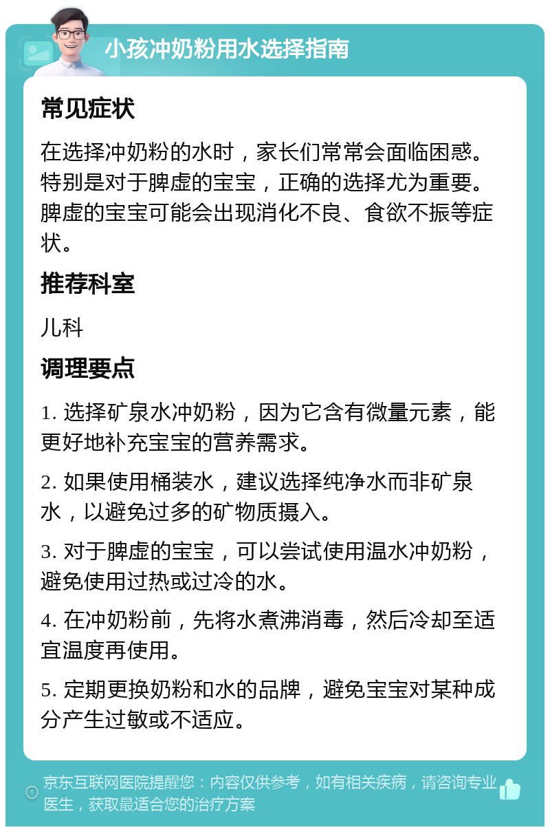 小孩冲奶粉用水选择指南 常见症状 在选择冲奶粉的水时，家长们常常会面临困惑。特别是对于脾虚的宝宝，正确的选择尤为重要。脾虚的宝宝可能会出现消化不良、食欲不振等症状。 推荐科室 儿科 调理要点 1. 选择矿泉水冲奶粉，因为它含有微量元素，能更好地补充宝宝的营养需求。 2. 如果使用桶装水，建议选择纯净水而非矿泉水，以避免过多的矿物质摄入。 3. 对于脾虚的宝宝，可以尝试使用温水冲奶粉，避免使用过热或过冷的水。 4. 在冲奶粉前，先将水煮沸消毒，然后冷却至适宜温度再使用。 5. 定期更换奶粉和水的品牌，避免宝宝对某种成分产生过敏或不适应。