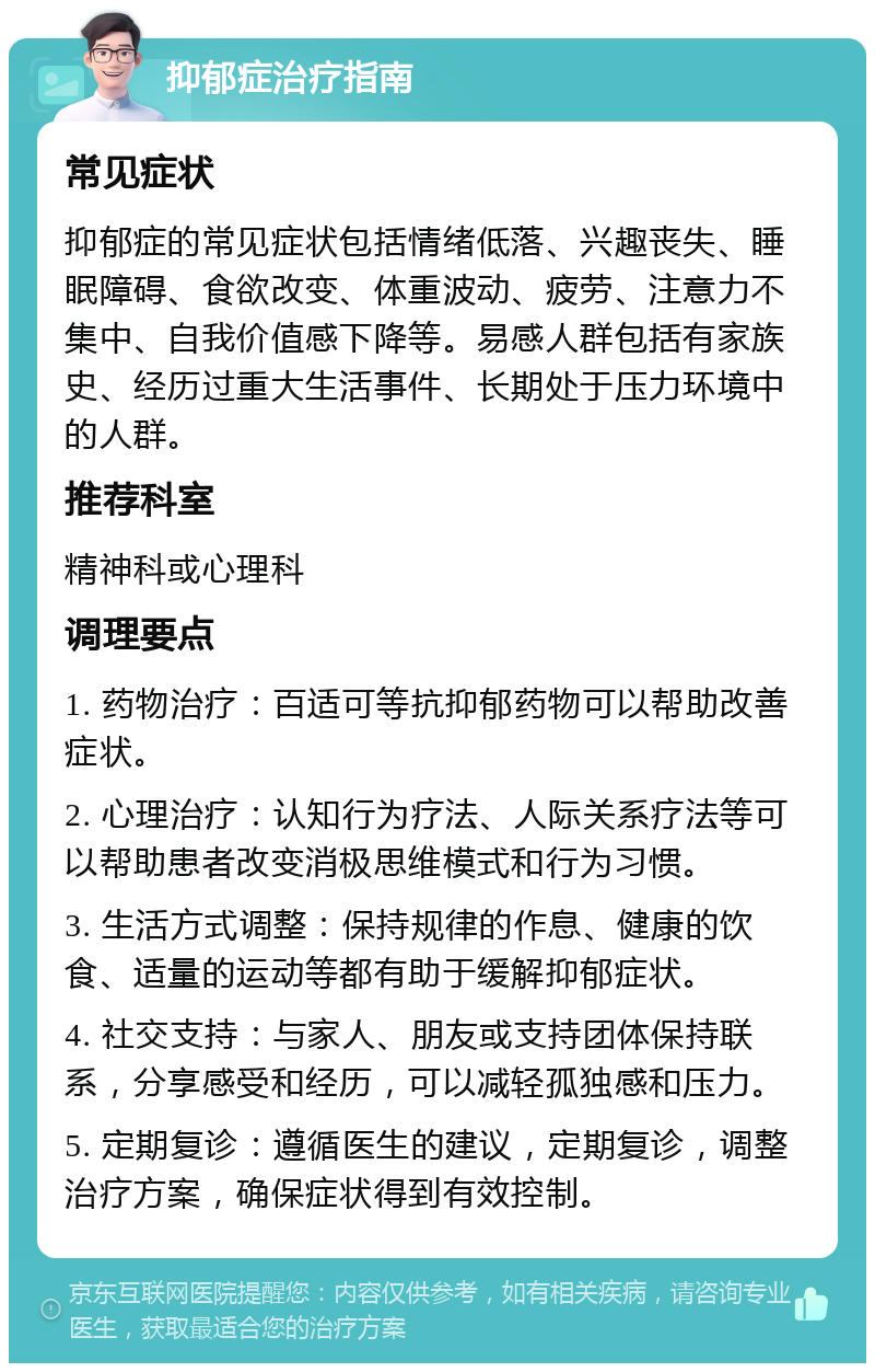 抑郁症治疗指南 常见症状 抑郁症的常见症状包括情绪低落、兴趣丧失、睡眠障碍、食欲改变、体重波动、疲劳、注意力不集中、自我价值感下降等。易感人群包括有家族史、经历过重大生活事件、长期处于压力环境中的人群。 推荐科室 精神科或心理科 调理要点 1. 药物治疗：百适可等抗抑郁药物可以帮助改善症状。 2. 心理治疗：认知行为疗法、人际关系疗法等可以帮助患者改变消极思维模式和行为习惯。 3. 生活方式调整：保持规律的作息、健康的饮食、适量的运动等都有助于缓解抑郁症状。 4. 社交支持：与家人、朋友或支持团体保持联系，分享感受和经历，可以减轻孤独感和压力。 5. 定期复诊：遵循医生的建议，定期复诊，调整治疗方案，确保症状得到有效控制。