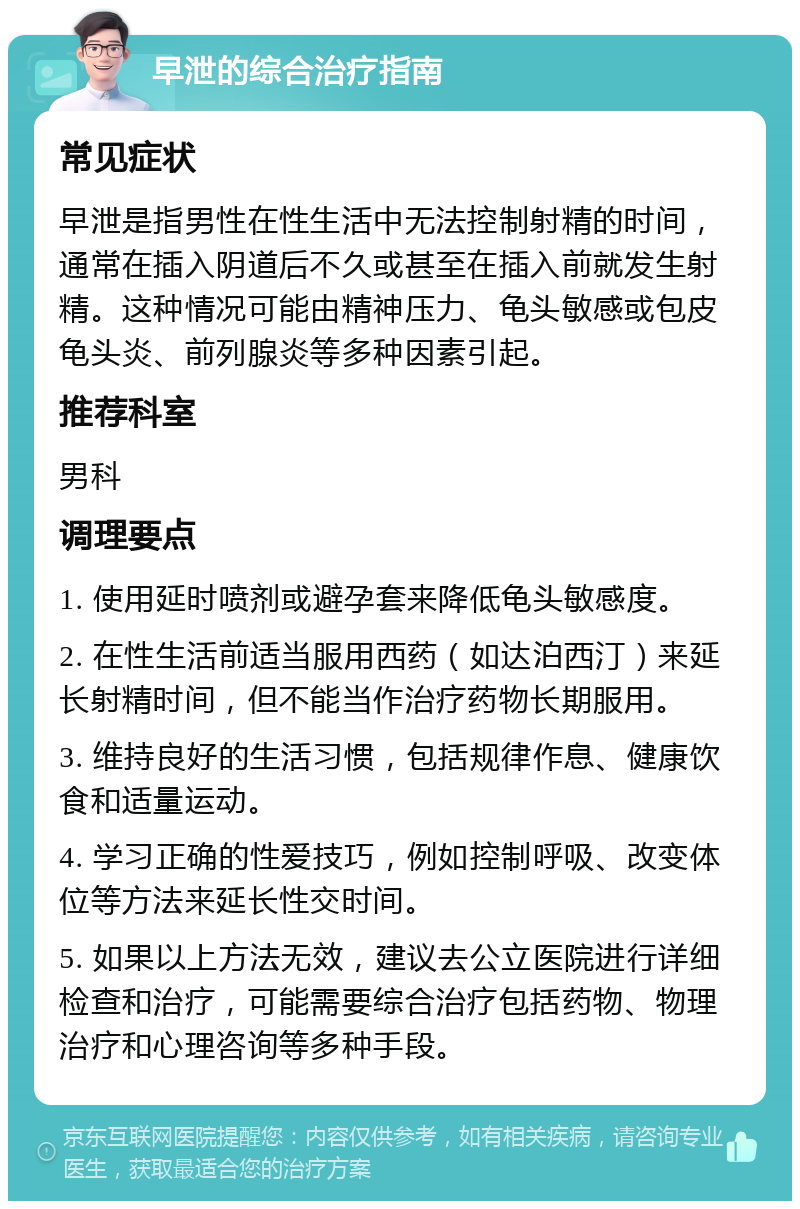 早泄的综合治疗指南 常见症状 早泄是指男性在性生活中无法控制射精的时间，通常在插入阴道后不久或甚至在插入前就发生射精。这种情况可能由精神压力、龟头敏感或包皮龟头炎、前列腺炎等多种因素引起。 推荐科室 男科 调理要点 1. 使用延时喷剂或避孕套来降低龟头敏感度。 2. 在性生活前适当服用西药（如达泊西汀）来延长射精时间，但不能当作治疗药物长期服用。 3. 维持良好的生活习惯，包括规律作息、健康饮食和适量运动。 4. 学习正确的性爱技巧，例如控制呼吸、改变体位等方法来延长性交时间。 5. 如果以上方法无效，建议去公立医院进行详细检查和治疗，可能需要综合治疗包括药物、物理治疗和心理咨询等多种手段。