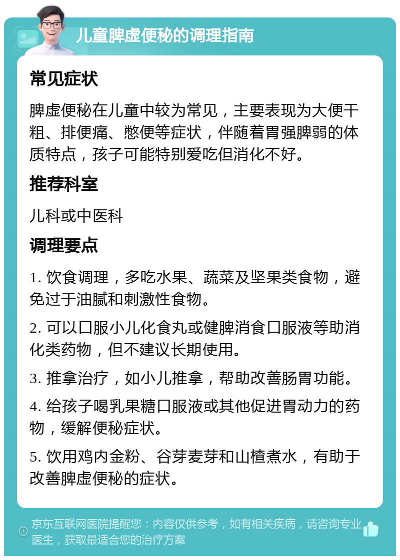 儿童脾虚便秘的调理指南 常见症状 脾虚便秘在儿童中较为常见，主要表现为大便干粗、排便痛、憋便等症状，伴随着胃强脾弱的体质特点，孩子可能特别爱吃但消化不好。 推荐科室 儿科或中医科 调理要点 1. 饮食调理，多吃水果、蔬菜及坚果类食物，避免过于油腻和刺激性食物。 2. 可以口服小儿化食丸或健脾消食口服液等助消化类药物，但不建议长期使用。 3. 推拿治疗，如小儿推拿，帮助改善肠胃功能。 4. 给孩子喝乳果糖口服液或其他促进胃动力的药物，缓解便秘症状。 5. 饮用鸡内金粉、谷芽麦芽和山楂煮水，有助于改善脾虚便秘的症状。