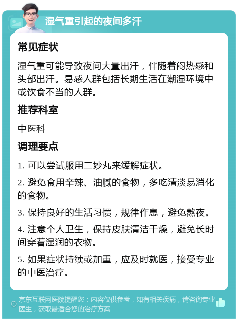 湿气重引起的夜间多汗 常见症状 湿气重可能导致夜间大量出汗，伴随着闷热感和头部出汗。易感人群包括长期生活在潮湿环境中或饮食不当的人群。 推荐科室 中医科 调理要点 1. 可以尝试服用二妙丸来缓解症状。 2. 避免食用辛辣、油腻的食物，多吃清淡易消化的食物。 3. 保持良好的生活习惯，规律作息，避免熬夜。 4. 注意个人卫生，保持皮肤清洁干燥，避免长时间穿着湿润的衣物。 5. 如果症状持续或加重，应及时就医，接受专业的中医治疗。