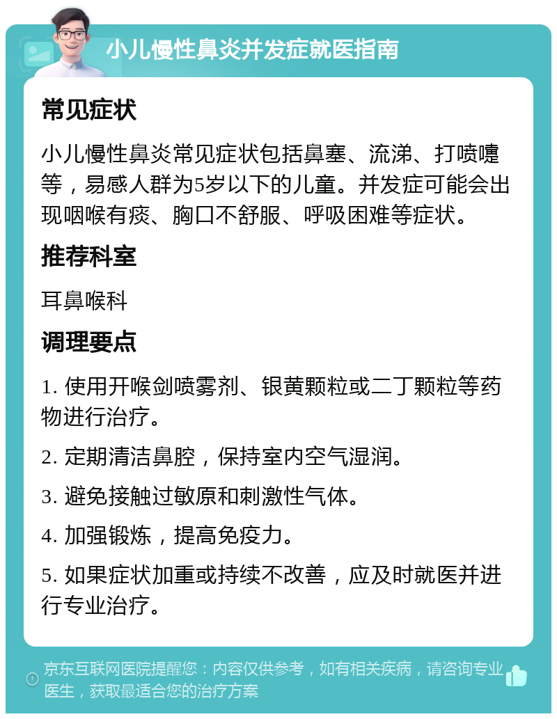 小儿慢性鼻炎并发症就医指南 常见症状 小儿慢性鼻炎常见症状包括鼻塞、流涕、打喷嚏等，易感人群为5岁以下的儿童。并发症可能会出现咽喉有痰、胸口不舒服、呼吸困难等症状。 推荐科室 耳鼻喉科 调理要点 1. 使用开喉剑喷雾剂、银黄颗粒或二丁颗粒等药物进行治疗。 2. 定期清洁鼻腔，保持室内空气湿润。 3. 避免接触过敏原和刺激性气体。 4. 加强锻炼，提高免疫力。 5. 如果症状加重或持续不改善，应及时就医并进行专业治疗。