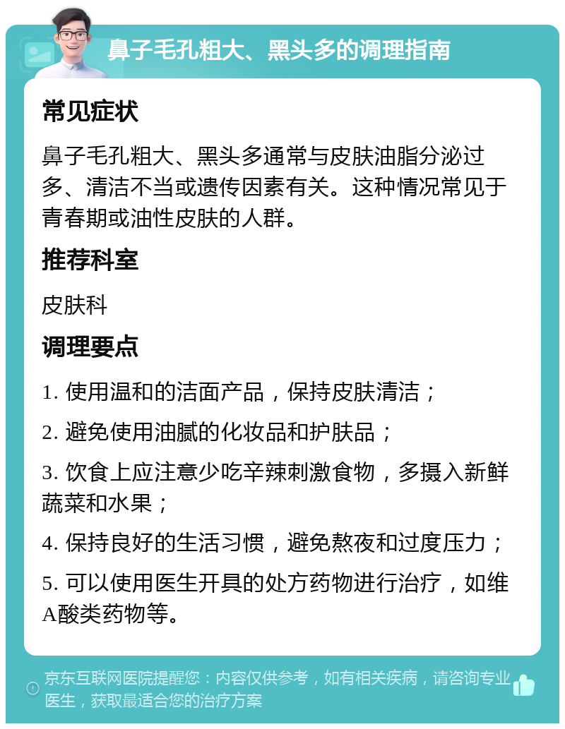 鼻子毛孔粗大、黑头多的调理指南 常见症状 鼻子毛孔粗大、黑头多通常与皮肤油脂分泌过多、清洁不当或遗传因素有关。这种情况常见于青春期或油性皮肤的人群。 推荐科室 皮肤科 调理要点 1. 使用温和的洁面产品，保持皮肤清洁； 2. 避免使用油腻的化妆品和护肤品； 3. 饮食上应注意少吃辛辣刺激食物，多摄入新鲜蔬菜和水果； 4. 保持良好的生活习惯，避免熬夜和过度压力； 5. 可以使用医生开具的处方药物进行治疗，如维A酸类药物等。