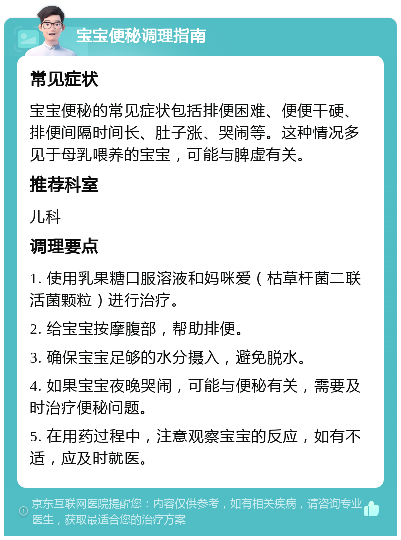 宝宝便秘调理指南 常见症状 宝宝便秘的常见症状包括排便困难、便便干硬、排便间隔时间长、肚子涨、哭闹等。这种情况多见于母乳喂养的宝宝，可能与脾虚有关。 推荐科室 儿科 调理要点 1. 使用乳果糖口服溶液和妈咪爱（枯草杆菌二联活菌颗粒）进行治疗。 2. 给宝宝按摩腹部，帮助排便。 3. 确保宝宝足够的水分摄入，避免脱水。 4. 如果宝宝夜晚哭闹，可能与便秘有关，需要及时治疗便秘问题。 5. 在用药过程中，注意观察宝宝的反应，如有不适，应及时就医。