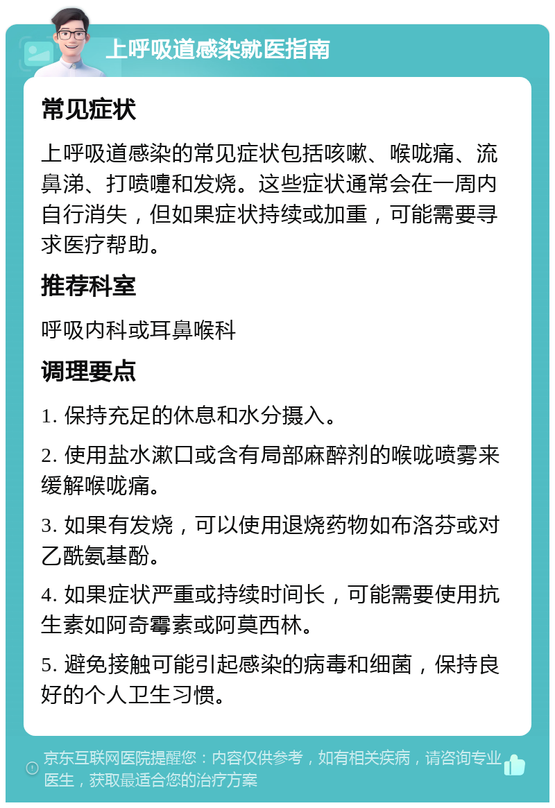 上呼吸道感染就医指南 常见症状 上呼吸道感染的常见症状包括咳嗽、喉咙痛、流鼻涕、打喷嚏和发烧。这些症状通常会在一周内自行消失，但如果症状持续或加重，可能需要寻求医疗帮助。 推荐科室 呼吸内科或耳鼻喉科 调理要点 1. 保持充足的休息和水分摄入。 2. 使用盐水漱口或含有局部麻醉剂的喉咙喷雾来缓解喉咙痛。 3. 如果有发烧，可以使用退烧药物如布洛芬或对乙酰氨基酚。 4. 如果症状严重或持续时间长，可能需要使用抗生素如阿奇霉素或阿莫西林。 5. 避免接触可能引起感染的病毒和细菌，保持良好的个人卫生习惯。