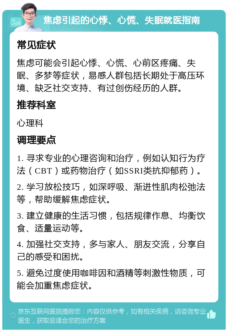 焦虑引起的心悸、心慌、失眠就医指南 常见症状 焦虑可能会引起心悸、心慌、心前区疼痛、失眠、多梦等症状，易感人群包括长期处于高压环境、缺乏社交支持、有过创伤经历的人群。 推荐科室 心理科 调理要点 1. 寻求专业的心理咨询和治疗，例如认知行为疗法（CBT）或药物治疗（如SSRI类抗抑郁药）。 2. 学习放松技巧，如深呼吸、渐进性肌肉松弛法等，帮助缓解焦虑症状。 3. 建立健康的生活习惯，包括规律作息、均衡饮食、适量运动等。 4. 加强社交支持，多与家人、朋友交流，分享自己的感受和困扰。 5. 避免过度使用咖啡因和酒精等刺激性物质，可能会加重焦虑症状。