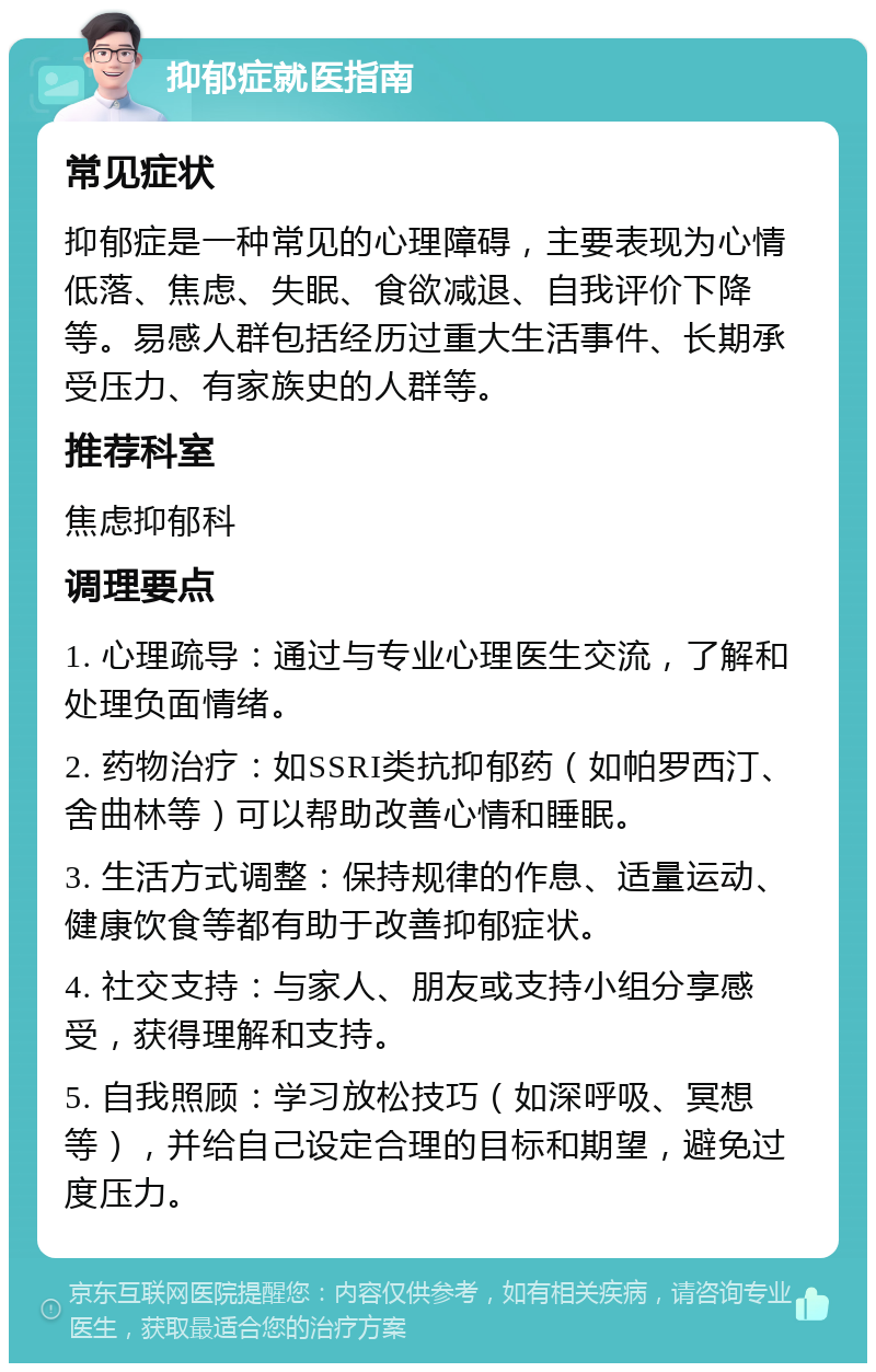 抑郁症就医指南 常见症状 抑郁症是一种常见的心理障碍，主要表现为心情低落、焦虑、失眠、食欲减退、自我评价下降等。易感人群包括经历过重大生活事件、长期承受压力、有家族史的人群等。 推荐科室 焦虑抑郁科 调理要点 1. 心理疏导：通过与专业心理医生交流，了解和处理负面情绪。 2. 药物治疗：如SSRI类抗抑郁药（如帕罗西汀、舍曲林等）可以帮助改善心情和睡眠。 3. 生活方式调整：保持规律的作息、适量运动、健康饮食等都有助于改善抑郁症状。 4. 社交支持：与家人、朋友或支持小组分享感受，获得理解和支持。 5. 自我照顾：学习放松技巧（如深呼吸、冥想等），并给自己设定合理的目标和期望，避免过度压力。