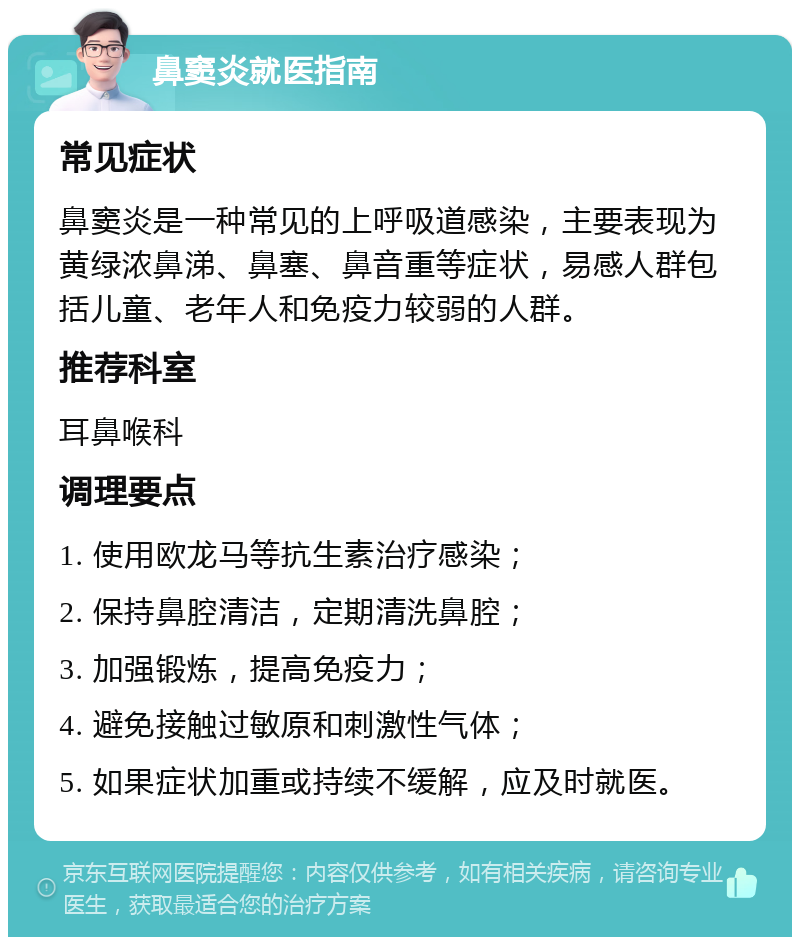 鼻窦炎就医指南 常见症状 鼻窦炎是一种常见的上呼吸道感染，主要表现为黄绿浓鼻涕、鼻塞、鼻音重等症状，易感人群包括儿童、老年人和免疫力较弱的人群。 推荐科室 耳鼻喉科 调理要点 1. 使用欧龙马等抗生素治疗感染； 2. 保持鼻腔清洁，定期清洗鼻腔； 3. 加强锻炼，提高免疫力； 4. 避免接触过敏原和刺激性气体； 5. 如果症状加重或持续不缓解，应及时就医。