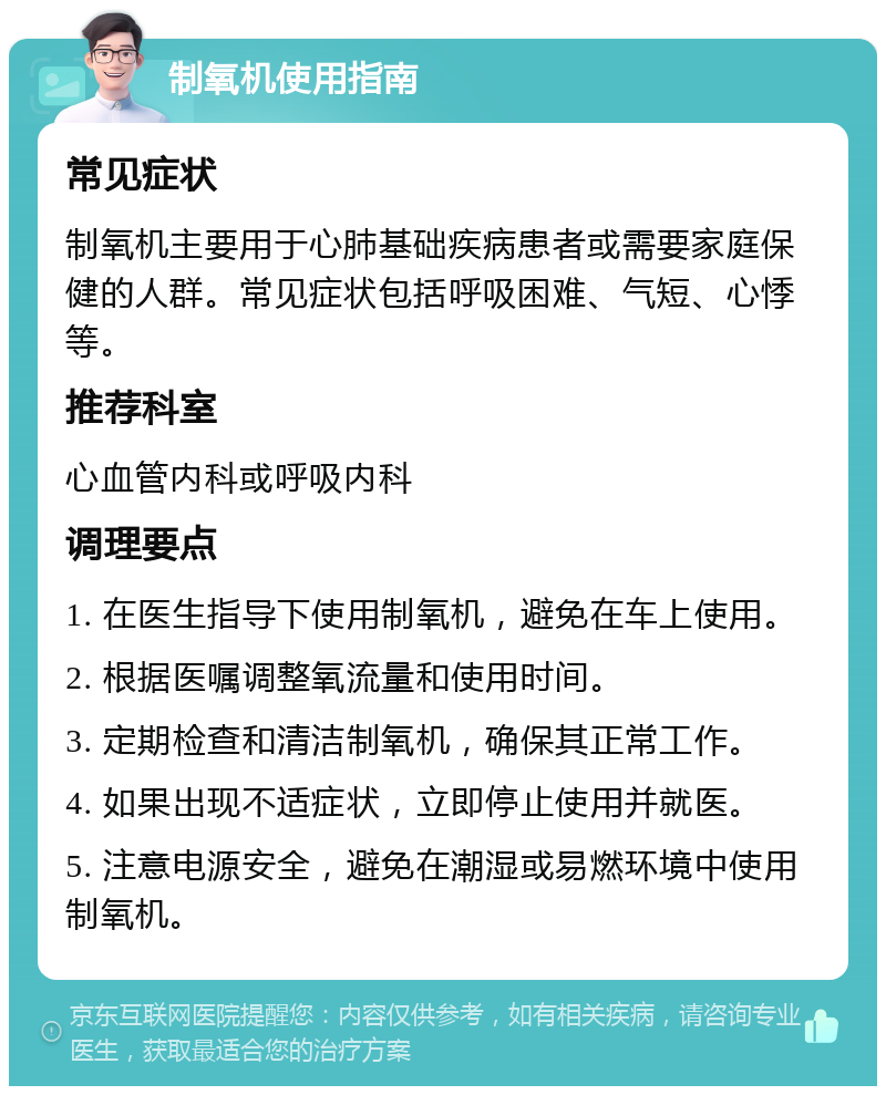 制氧机使用指南 常见症状 制氧机主要用于心肺基础疾病患者或需要家庭保健的人群。常见症状包括呼吸困难、气短、心悸等。 推荐科室 心血管内科或呼吸内科 调理要点 1. 在医生指导下使用制氧机，避免在车上使用。 2. 根据医嘱调整氧流量和使用时间。 3. 定期检查和清洁制氧机，确保其正常工作。 4. 如果出现不适症状，立即停止使用并就医。 5. 注意电源安全，避免在潮湿或易燃环境中使用制氧机。