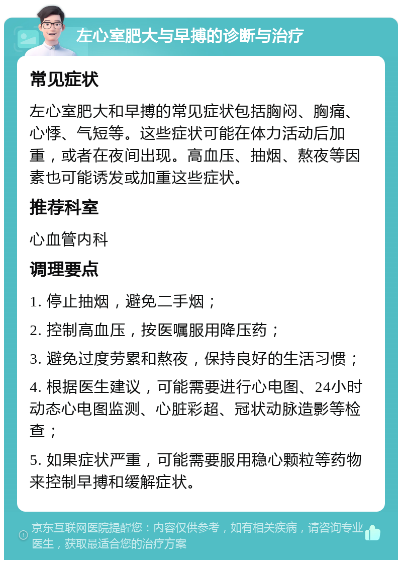 左心室肥大与早搏的诊断与治疗 常见症状 左心室肥大和早搏的常见症状包括胸闷、胸痛、心悸、气短等。这些症状可能在体力活动后加重，或者在夜间出现。高血压、抽烟、熬夜等因素也可能诱发或加重这些症状。 推荐科室 心血管内科 调理要点 1. 停止抽烟，避免二手烟； 2. 控制高血压，按医嘱服用降压药； 3. 避免过度劳累和熬夜，保持良好的生活习惯； 4. 根据医生建议，可能需要进行心电图、24小时动态心电图监测、心脏彩超、冠状动脉造影等检查； 5. 如果症状严重，可能需要服用稳心颗粒等药物来控制早搏和缓解症状。