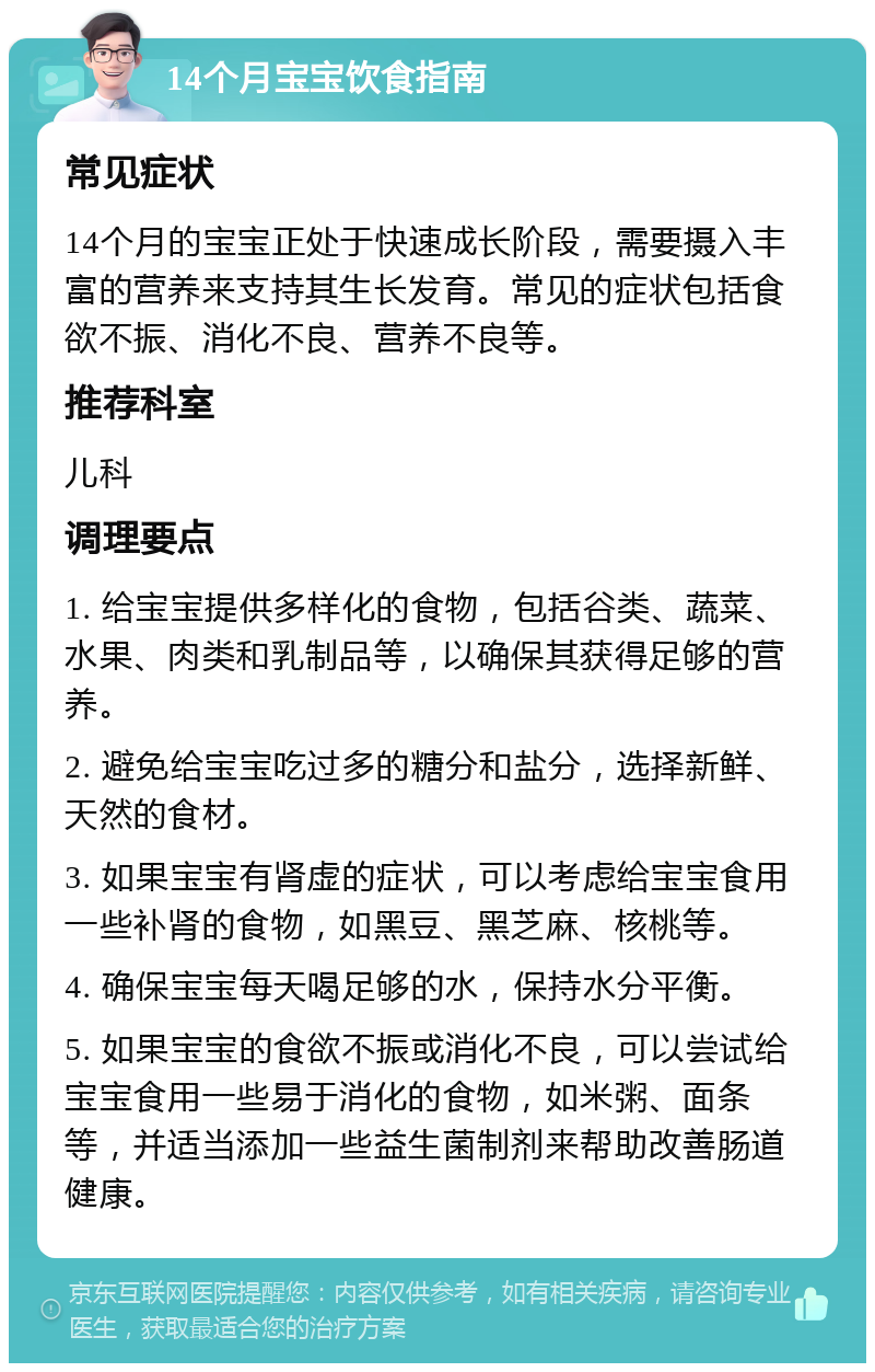 14个月宝宝饮食指南 常见症状 14个月的宝宝正处于快速成长阶段，需要摄入丰富的营养来支持其生长发育。常见的症状包括食欲不振、消化不良、营养不良等。 推荐科室 儿科 调理要点 1. 给宝宝提供多样化的食物，包括谷类、蔬菜、水果、肉类和乳制品等，以确保其获得足够的营养。 2. 避免给宝宝吃过多的糖分和盐分，选择新鲜、天然的食材。 3. 如果宝宝有肾虚的症状，可以考虑给宝宝食用一些补肾的食物，如黑豆、黑芝麻、核桃等。 4. 确保宝宝每天喝足够的水，保持水分平衡。 5. 如果宝宝的食欲不振或消化不良，可以尝试给宝宝食用一些易于消化的食物，如米粥、面条等，并适当添加一些益生菌制剂来帮助改善肠道健康。